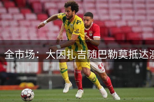 全市场：大因扎吉随巴勒莫抵达澳大利亚，遗憾缺席巴雷西葬礼